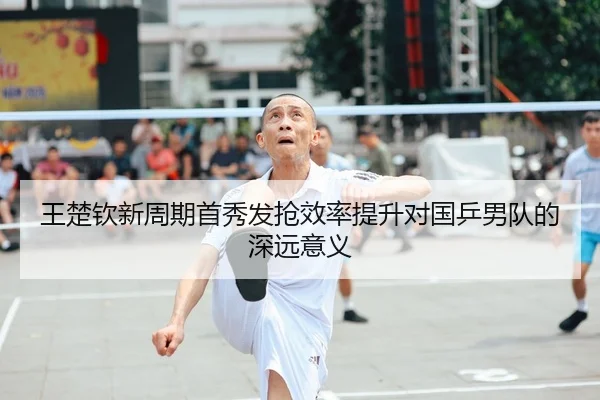 王楚钦新周期首秀发抢效率提升对国乒男队的深远意义（JIUYOUSPORTS）