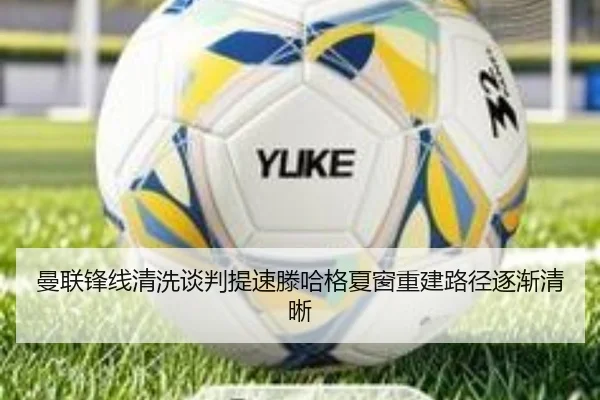 曼联锋线清洗谈判提速滕哈格夏窗重建路径逐渐清晰（JIUYOUSPORTS）